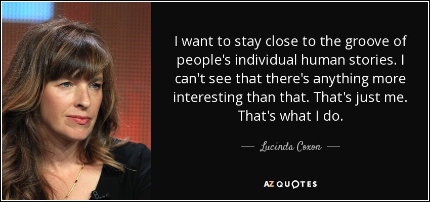 I want to stay close to the groove of people's individual human stories. I can't see that there's anything more interesting than that. That's just me. That's what I do. - Lucinda Coxon