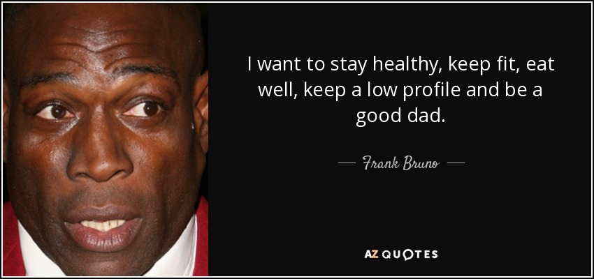 I want to stay healthy, keep fit, eat well, keep a low profile and be a good dad. - Frank Bruno