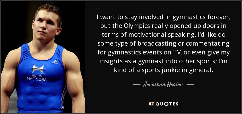 I want to stay involved in gymnastics forever, but the Olympics really opened up doors in terms of motivational speaking. I'd like do some type of broadcasting or commentating for gymnastics events on TV, or even give my insights as a gymnast into other sports; I'm kind of a sports junkie in general. - Jonathan Horton