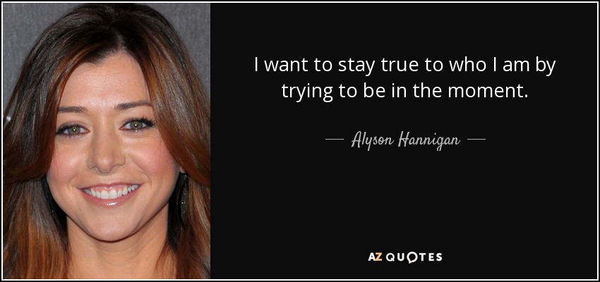 I want to stay true to who I am by trying to be in the moment. - Alyson Hannigan