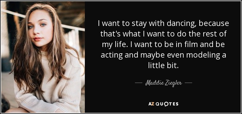 I want to stay with dancing, because that's what I want to do the rest of my life. I want to be in film and be acting and maybe even modeling a little bit. - Maddie Ziegler