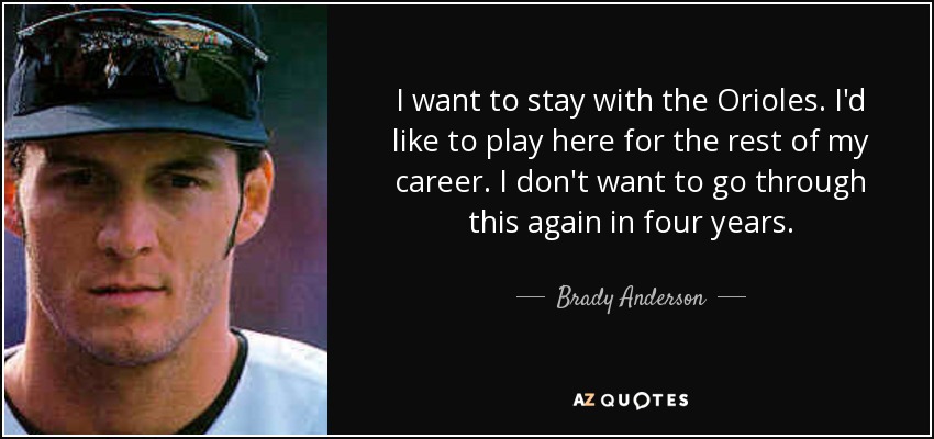 I want to stay with the Orioles. I'd like to play here for the rest of my career. I don't want to go through this again in four years. - Brady Anderson