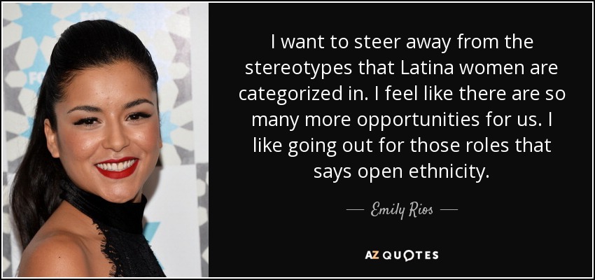 I want to steer away from the stereotypes that Latina women are categorized in. I feel like there are so many more opportunities for us. I like going out for those roles that says open ethnicity. - Emily Rios