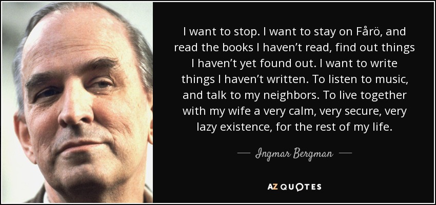 I want to stop. I want to stay on Fårö, and read the books I haven’t read, find out things I haven’t yet found out. I want to write things I haven’t written. To listen to music, and talk to my neighbors. To live together with my wife a very calm, very secure, very lazy existence, for the rest of my life. - Ingmar Bergman