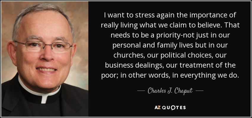I want to stress again the importance of really living what we claim to believe. That needs to be a priority-not just in our personal and family lives but in our churches, our political choices, our business dealings, our treatment of the poor; in other words, in everything we do. - Charles J. Chaput