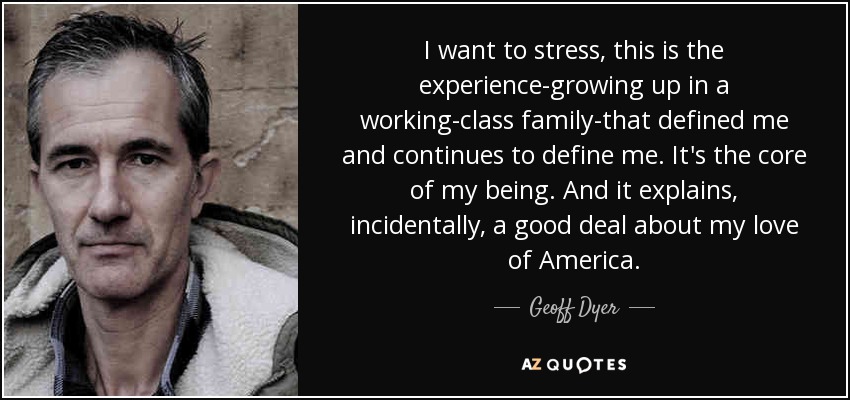 I want to stress, this is the experience-growing up in a working-class family-that defined me and continues to define me. It's the core of my being. And it explains, incidentally, a good deal about my love of America. - Geoff Dyer