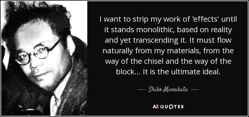 I want to strip my work of 'effects' until it stands monolithic, based on reality and yet transcending it. It must flow naturally from my materials, from the way of the chisel and the way of the block... It is the ultimate ideal. - Shiko Munakata