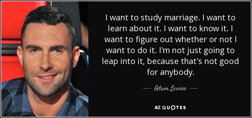 I want to study marriage. I want to learn about it. I want to know it. I want to figure out whether or not I want to do it. I'm not just going to leap into it, because that's not good for anybody. - Adam Levine
