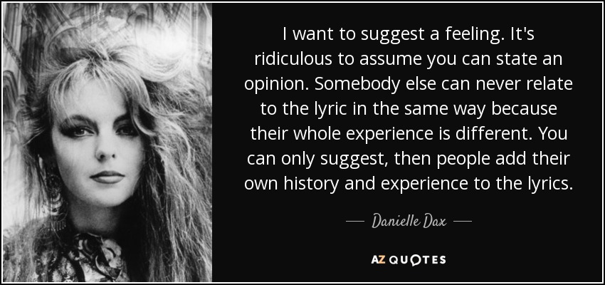 I want to suggest a feeling. It's ridiculous to assume you can state an opinion. Somebody else can never relate to the lyric in the same way because their whole experience is different. You can only suggest, then people add their own history and experience to the lyrics. - Danielle Dax