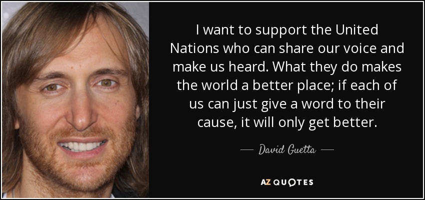 I want to support the United Nations who can share our voice and make us heard. What they do makes the world a better place; if each of us can just give a word to their cause, it will only get better. - David Guetta