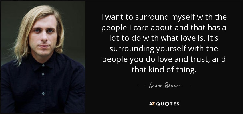 I want to surround myself with the people I care about and that has a lot to do with what love is. It's surrounding yourself with the people you do love and trust, and that kind of thing. - Aaron Bruno
