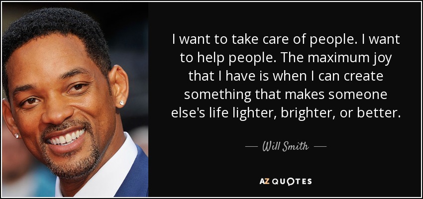 I want to take care of people. I want to help people. The maximum joy that I have is when I can create something that makes someone else's life lighter, brighter, or better. - Will Smith