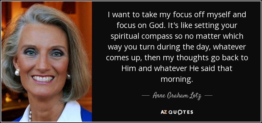 I want to take my focus off myself and focus on God. It's like setting your spiritual compass so no matter which way you turn during the day, whatever comes up, then my thoughts go back to Him and whatever He said that morning. - Anne Graham Lotz