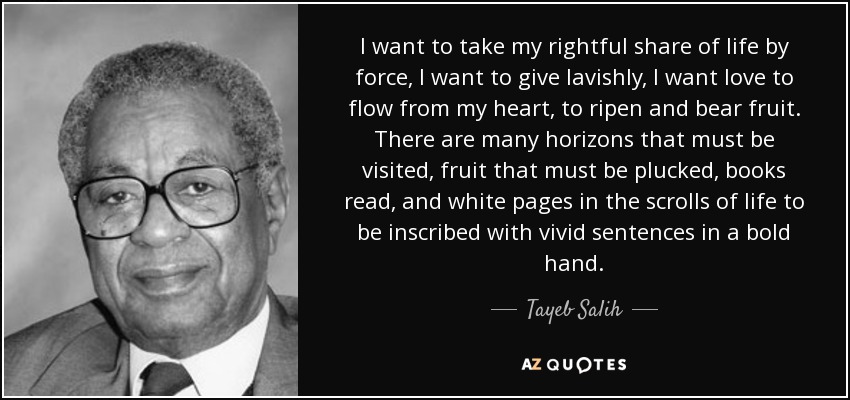 I want to take my rightful share of life by force, I want to give lavishly, I want love to flow from my heart, to ripen and bear fruit. There are many horizons that must be visited, fruit that must be plucked, books read, and white pages in the scrolls of life to be inscribed with vivid sentences in a bold hand. - Tayeb Salih