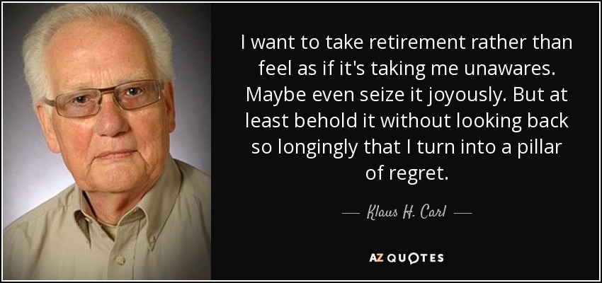I want to take retirement rather than feel as if it's taking me unawares. Maybe even seize it joyously. But at least behold it without looking back so longingly that I turn into a pillar of regret. - Klaus H. Carl