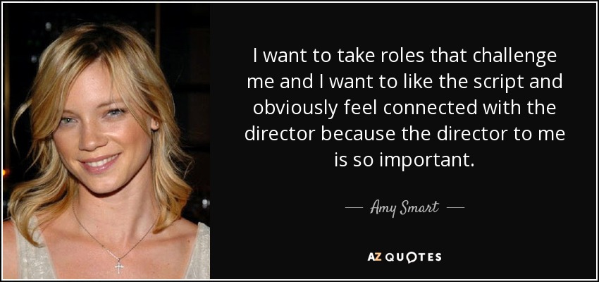 I want to take roles that challenge me and I want to like the script and obviously feel connected with the director because the director to me is so important. - Amy Smart