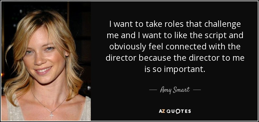 I want to take roles that challenge me and I want to like the script and obviously feel connected with the director because the director to me is so important. - Amy Smart