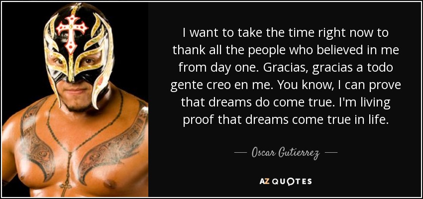 I want to take the time right now to thank all the people who believed in me from day one. Gracias, gracias a todo gente creo en me. You know, I can prove that dreams do come true. I'm living proof that dreams come true in life. - Oscar Gutierrez