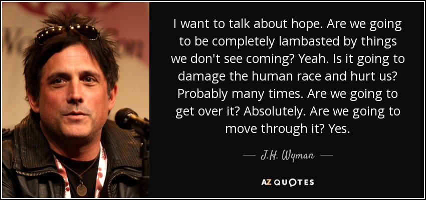 I want to talk about hope. Are we going to be completely lambasted by things we don't see coming? Yeah. Is it going to damage the human race and hurt us? Probably many times. Are we going to get over it? Absolutely. Are we going to move through it? Yes. - J.H. Wyman