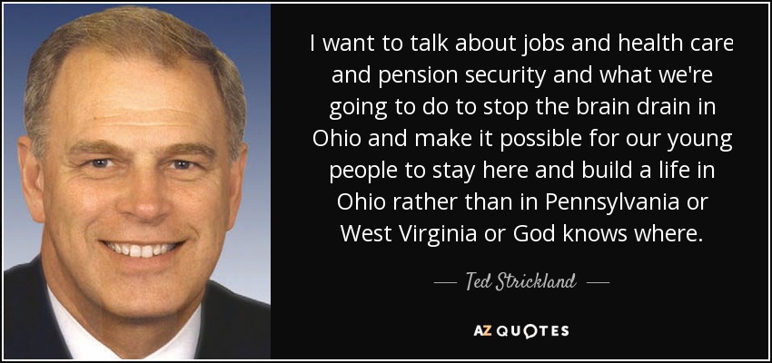 I want to talk about jobs and health care and pension security and what we're going to do to stop the brain drain in Ohio and make it possible for our young people to stay here and build a life in Ohio rather than in Pennsylvania or West Virginia or God knows where. - Ted Strickland