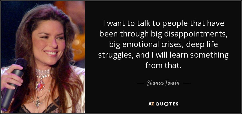 I want to talk to people that have been through big disappointments, big emotional crises, deep life struggles, and I will learn something from that. - Shania Twain