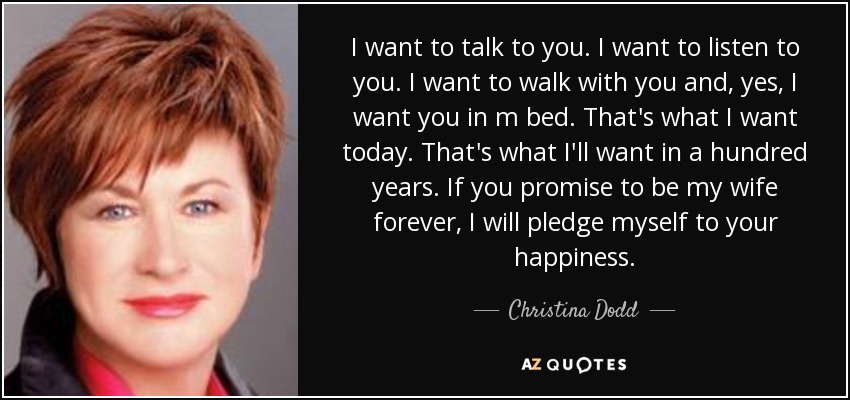 I want to talk to you. I want to listen to you. I want to walk with you and, yes, I want you in m bed. That's what I want today. That's what I'll want in a hundred years. If you promise to be my wife forever, I will pledge myself to your happiness. - Christina Dodd