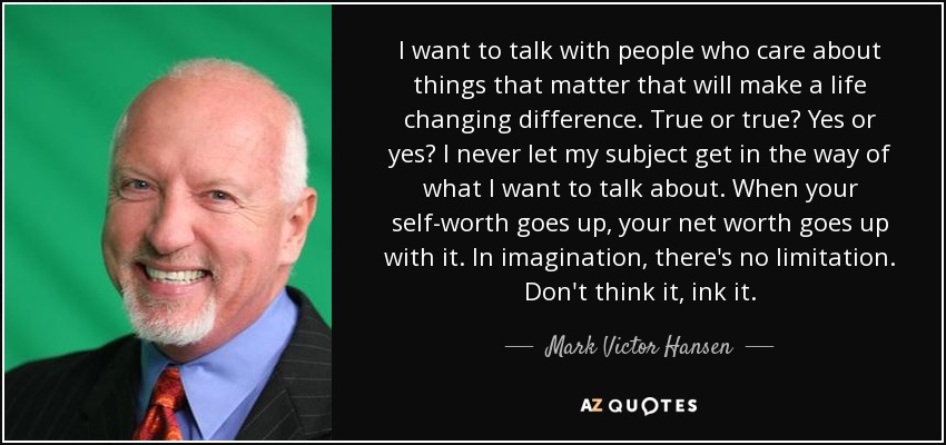 I want to talk with people who care about things that matter that will make a life changing difference. True or true? Yes or yes? I never let my subject get in the way of what I want to talk about. When your self-worth goes up, your net worth goes up with it. In imagination, there's no limitation. Don't think it, ink it. - Mark Victor Hansen