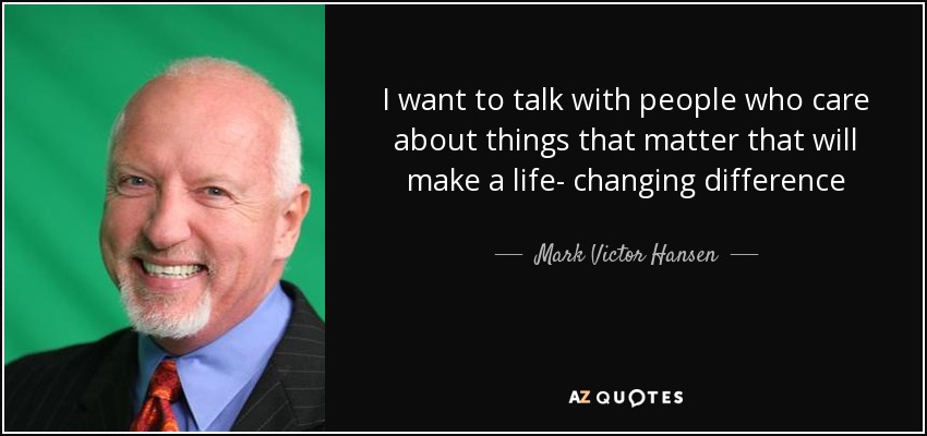 I want to talk with people who care about things that matter that will make a life- changing difference - Mark Victor Hansen