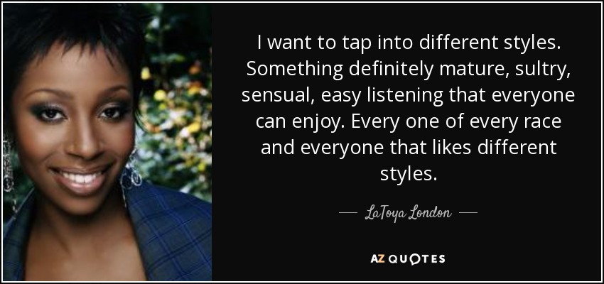 I want to tap into different styles. Something definitely mature, sultry, sensual, easy listening that everyone can enjoy. Every one of every race and everyone that likes different styles. - LaToya London