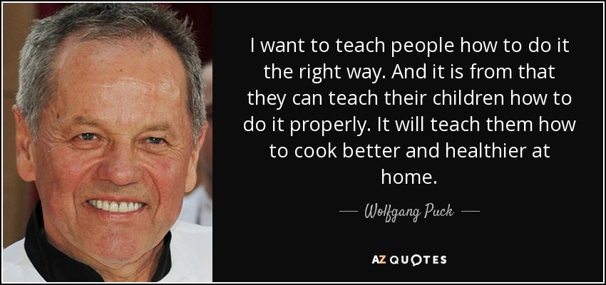 I want to teach people how to do it the right way. And it is from that they can teach their children how to do it properly. It will teach them how to cook better and healthier at home. - Wolfgang Puck