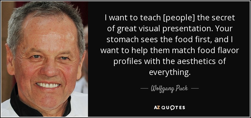 I want to teach [people] the secret of great visual presentation. Your stomach sees the food first, and I want to help them match food flavor profiles with the aesthetics of everything. - Wolfgang Puck