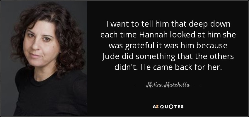 I want to tell him that deep down each time Hannah looked at him she was grateful it was him because Jude did something that the others didn't. He came back for her. - Melina Marchetta