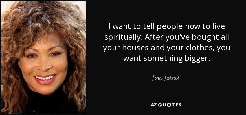 I want to tell people how to live spiritually. After you've bought all your houses and your clothes, you want something bigger. - Tina Turner
