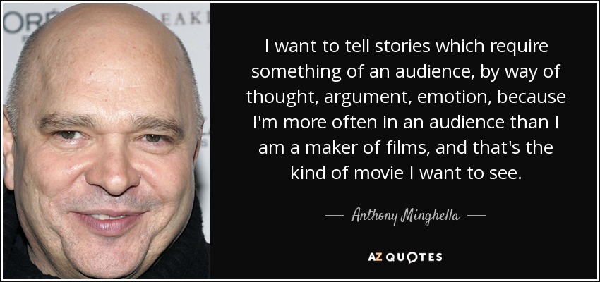 I want to tell stories which require something of an audience, by way of thought, argument, emotion, because I'm more often in an audience than I am a maker of films, and that's the kind of movie I want to see. - Anthony Minghella