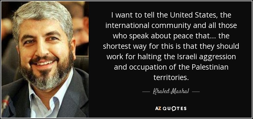 I want to tell the United States, the international community and all those who speak about peace that... the shortest way for this is that they should work for halting the Israeli aggression and occupation of the Palestinian territories. - Khaled Mashal