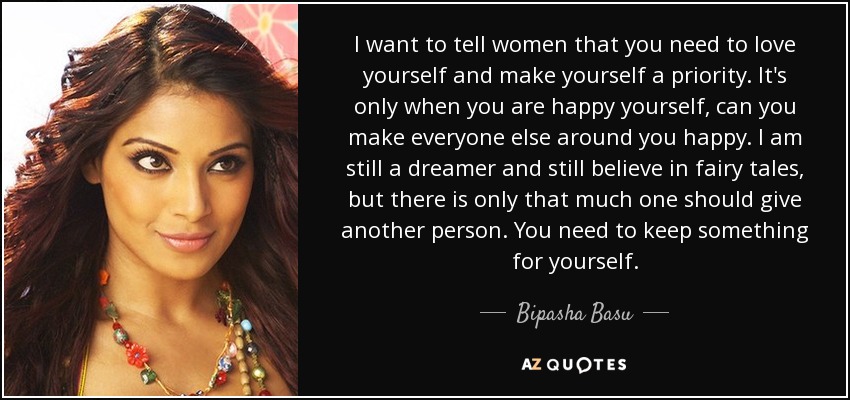 I want to tell women that you need to love yourself and make yourself a priority. It's only when you are happy yourself, can you make everyone else around you happy. I am still a dreamer and still believe in fairy tales, but there is only that much one should give another person. You need to keep something for yourself. - Bipasha Basu