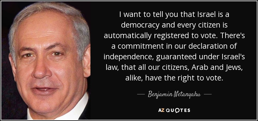I want to tell you that Israel is a democracy and every citizen is automatically registered to vote. There's a commitment in our declaration of independence, guaranteed under Israel's law, that all our citizens, Arab and Jews, alike, have the right to vote. - Benjamin Netanyahu