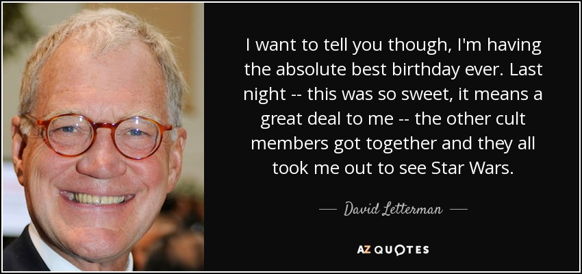 I want to tell you though, I'm having the absolute best birthday ever. Last night -- this was so sweet, it means a great deal to me -- the other cult members got together and they all took me out to see Star Wars. - David Letterman