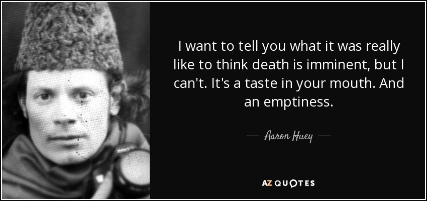 I want to tell you what it was really like to think death is imminent, but I can't. It's a taste in your mouth. And an emptiness. - Aaron Huey