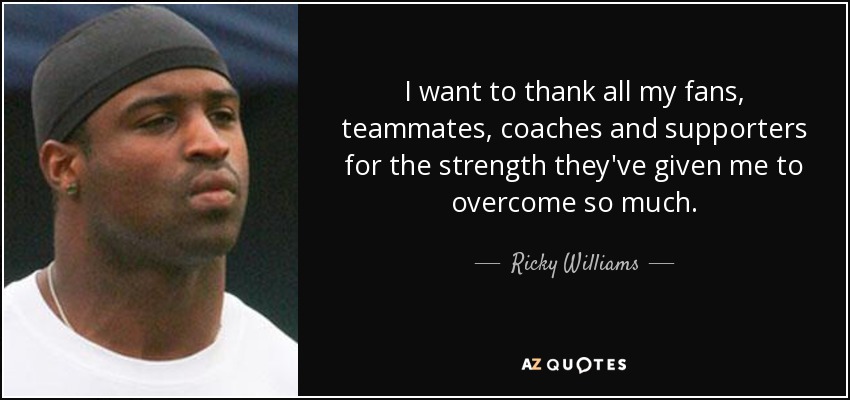 I want to thank all my fans, teammates, coaches and supporters for the strength they've given me to overcome so much. - Ricky Williams