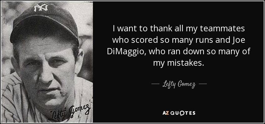 I want to thank all my teammates who scored so many runs and Joe DiMaggio, who ran down so many of my mistakes. - Lefty Gomez