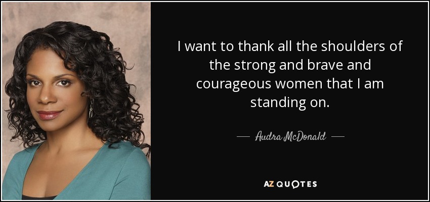 I want to thank all the shoulders of the strong and brave and courageous women that I am standing on. - Audra McDonald