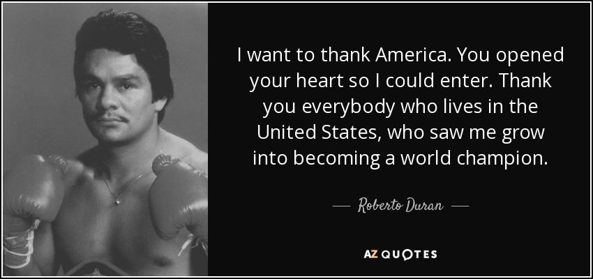 I want to thank America. You opened your heart so I could enter. Thank you everybody who lives in the United States, who saw me grow into becoming a world champion. - Roberto Duran