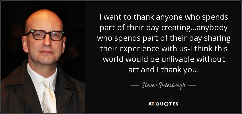 I want to thank anyone who spends part of their day creating...anybody who spends part of their day sharing their experience with us-I think this world would be unlivable without art and I thank you. - Steven Soderbergh