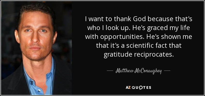 I want to thank God because that's who I look up. He's graced my life with opportunities. He's shown me that it's a scientific fact that gratitude reciprocates. - Matthew McConaughey