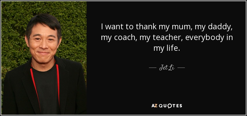 I want to thank my mum, my daddy, my coach, my teacher, everybody in my life. - Jet Li