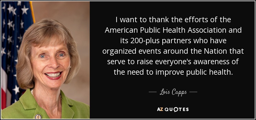 I want to thank the efforts of the American Public Health Association and its 200-plus partners who have organized events around the Nation that serve to raise everyone's awareness of the need to improve public health. - Lois Capps