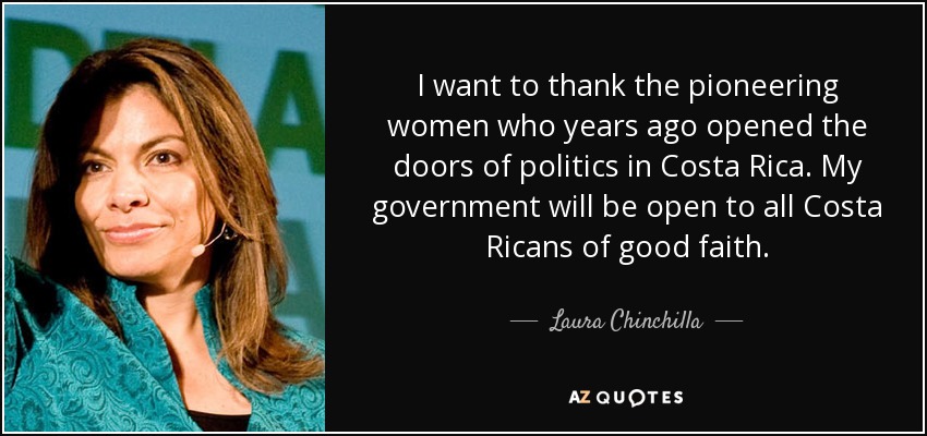 I want to thank the pioneering women who years ago opened the doors of politics in Costa Rica. My government will be open to all Costa Ricans of good faith. - Laura Chinchilla