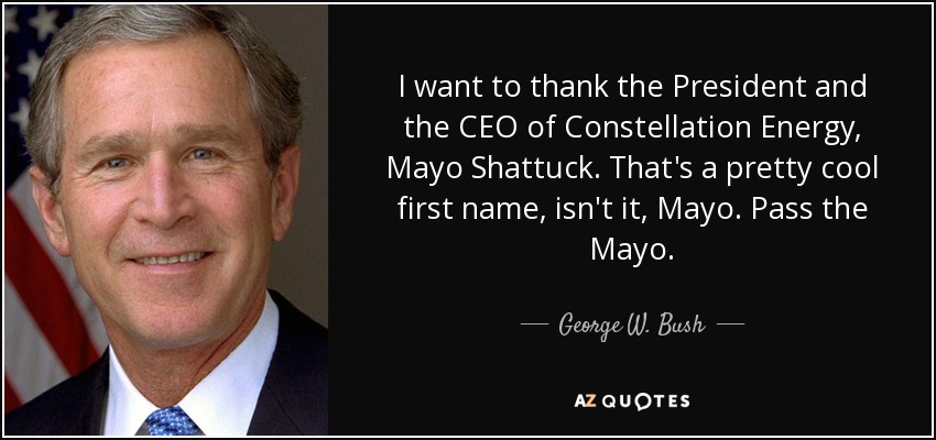 I want to thank the President and the CEO of Constellation Energy, Mayo Shattuck. That's a pretty cool first name, isn't it, Mayo. Pass the Mayo. - George W. Bush