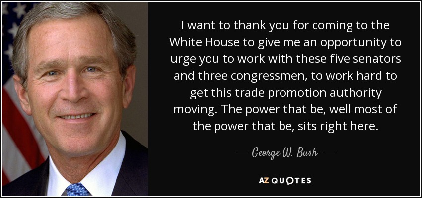 I want to thank you for coming to the White House to give me an opportunity to urge you to work with these five senators and three congressmen, to work hard to get this trade promotion authority moving. The power that be, well most of the power that be, sits right here. - George W. Bush